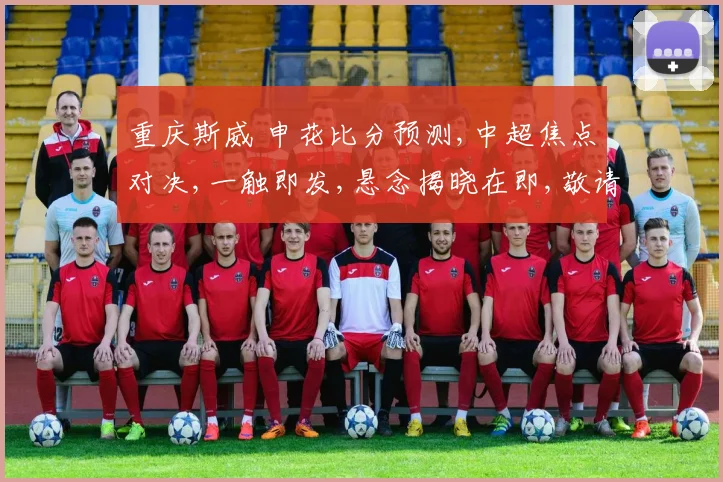 重庆斯威 申花比分预测,中超焦点对决,一触即发,悬念揭晓在即,敬请期待