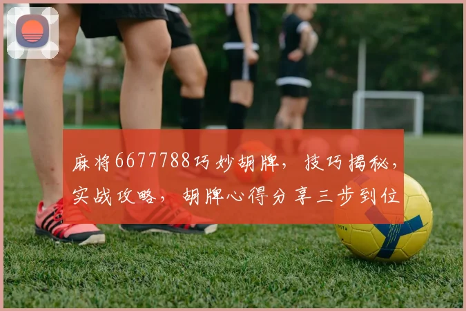麻将6677788巧妙胡牌，技巧揭秘，实战攻略，胡牌心得分享三步到位