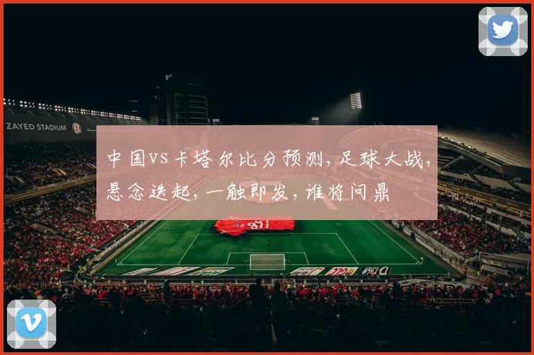 中国vs卡塔尔比分预测,足球大战,悬念迭起,一触即发,谁将问鼎